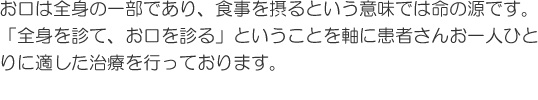 お口は全身の一部であり、食事を摂るという意味では命の源です。「全身を診て、お口を診る」ということを軸に患者さんお一人ひとりに適した治療を行っております。