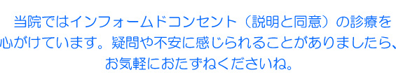 当院ではインフォームドコンセント(説明と同意)の診療を心がけています。疑問や不安に感じられることがありましたら、お気軽におたずねくださいね。